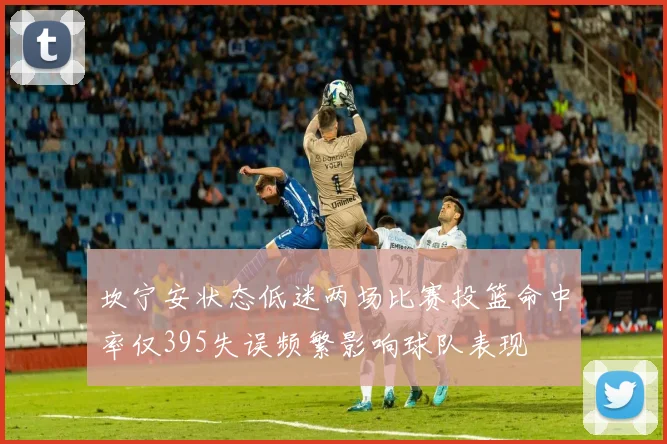坎宁安状态低迷两场比赛投篮命中率仅395失误频繁影响球队表现