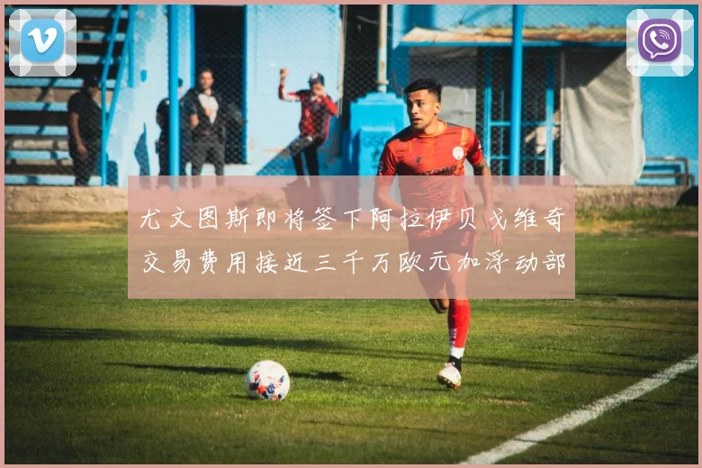 尤文图斯即将签下阿拉伊贝戈维奇交易费用接近三千万欧元加浮动部分