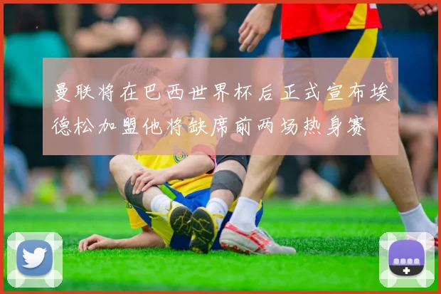 曼联将在巴西世界杯后正式宣布埃德松加盟他将缺席前两场热身赛