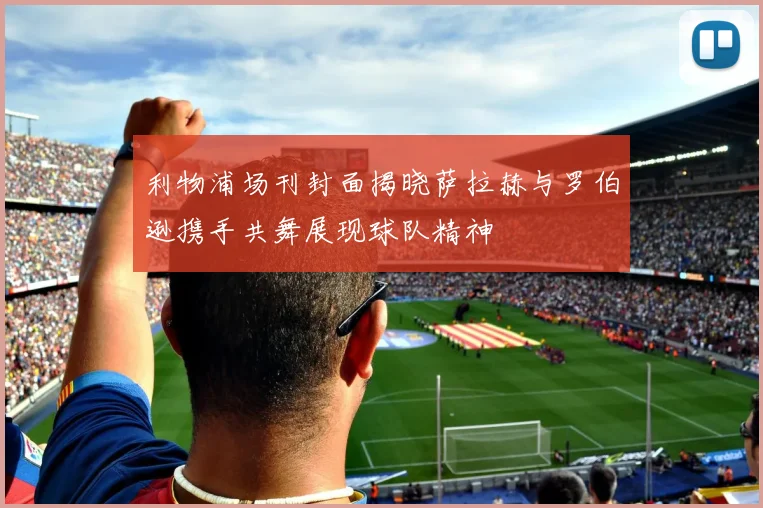 利物浦场刊封面揭晓萨拉赫与罗伯逊携手共舞展现球队精神
