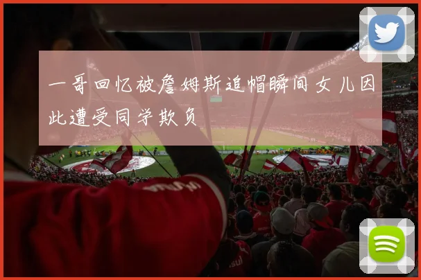 一哥回忆被詹姆斯追帽瞬间女儿因此遭受同学欺负