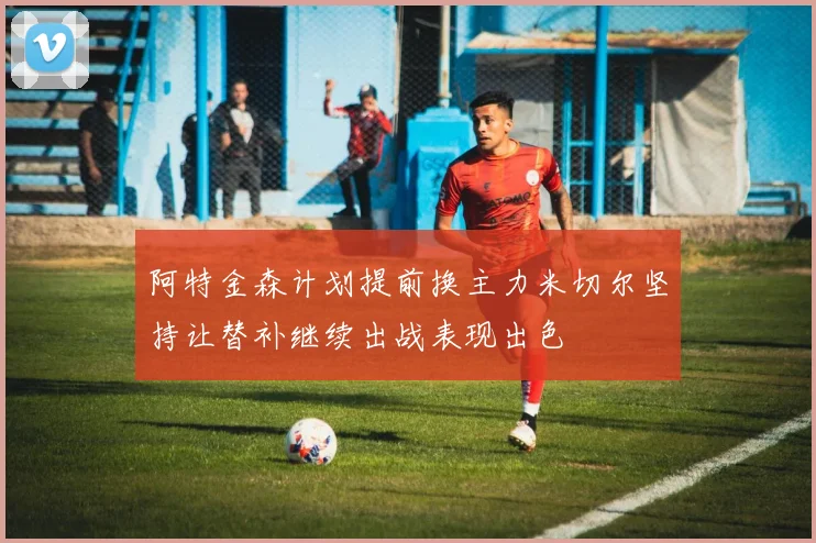 阿特金森计划提前换主力米切尔坚持让替补继续出战表现出色