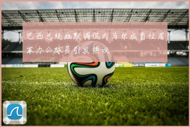 巴西总统幽默调侃内马尔成首位居家办公球员引发热议