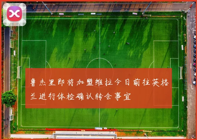 鲁杰里即将加盟维拉今日前往英格兰进行体检确认转会事宜