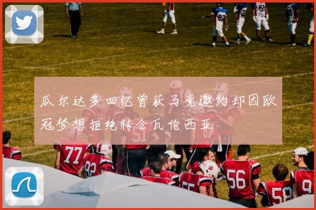 瓜尔达多回忆曾获马竞邀约却因欧冠梦想拒绝转会瓦伦西亚