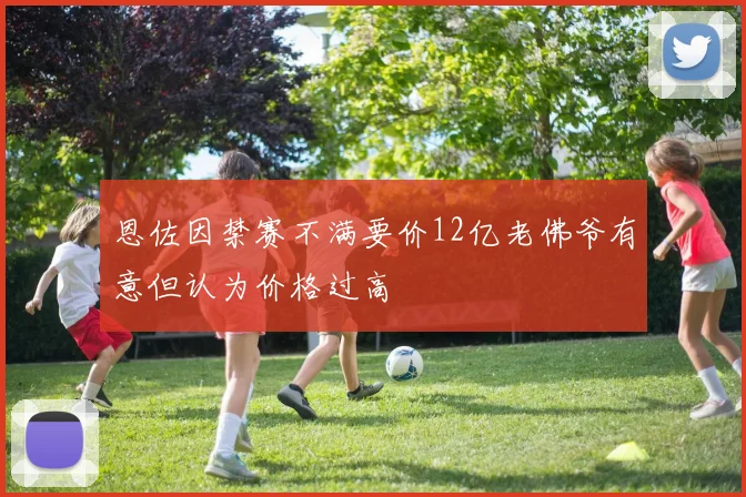 恩佐因禁赛不满要价12亿老佛爷有意但认为价格过高