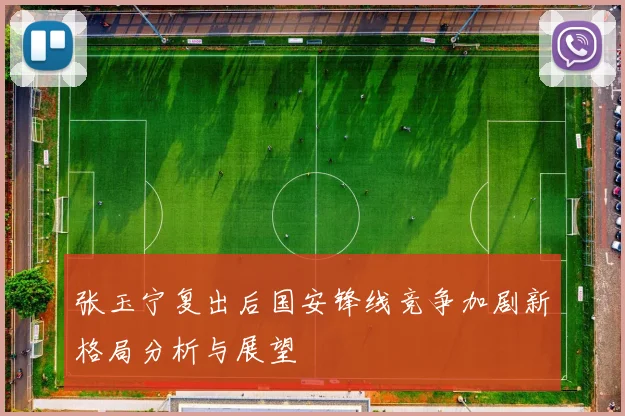 张玉宁复出后国安锋线竞争加剧新格局分析与展望