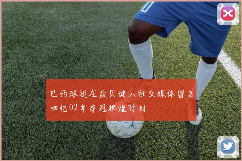 巴西球迷在盐贝健人社交媒体留言回忆02年夺冠辉煌时刻