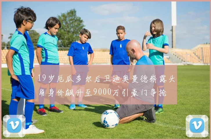 19岁厄瓜多尔后卫迪奥曼德崭露头角身价飙升至9000万引豪门争抢