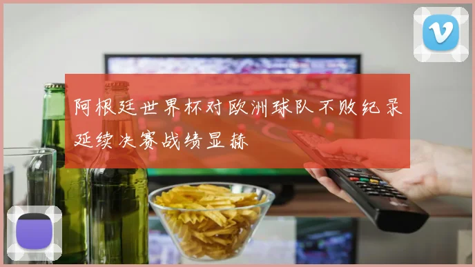 阿根廷世界杯对欧洲球队不败纪录延续决赛战绩显赫
