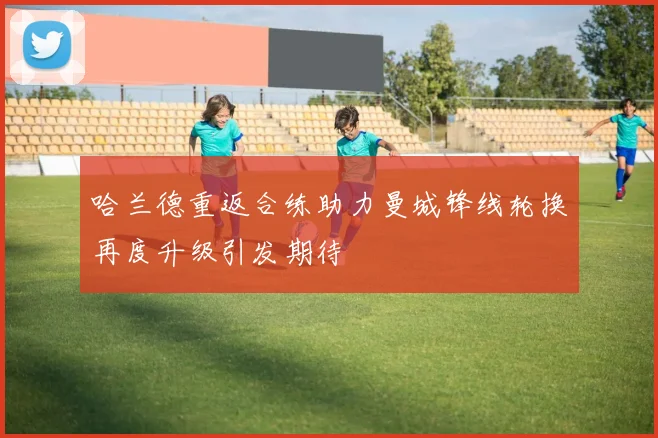 哈兰德重返合练助力曼城锋线轮换再度升级引发期待