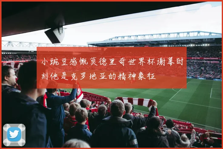 小豌豆感慨莫德里奇世界杯谢幕时刻他是克罗地亚的精神象征