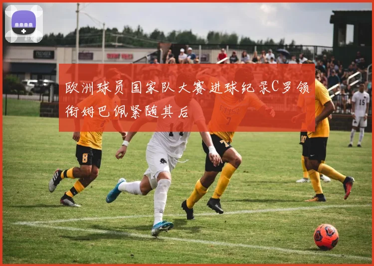 欧洲球员国家队大赛进球纪录C罗领衔姆巴佩紧随其后