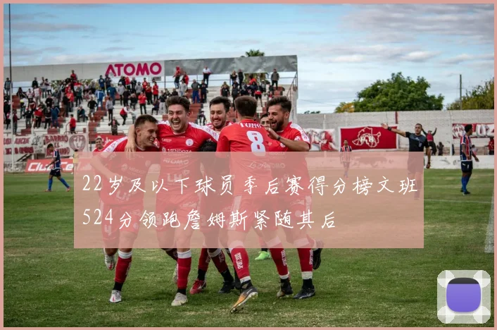 22岁及以下球员季后赛得分榜文班524分领跑詹姆斯紧随其后