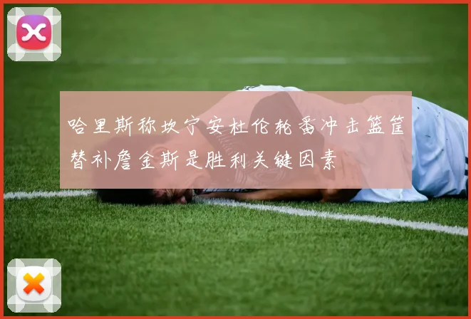 哈里斯称坎宁安杜伦轮番冲击篮筐替补詹金斯是胜利关键因素