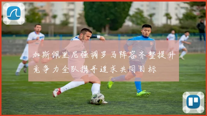 加斯佩里尼强调罗马阵容齐整提升竞争力全队携手追求共同目标