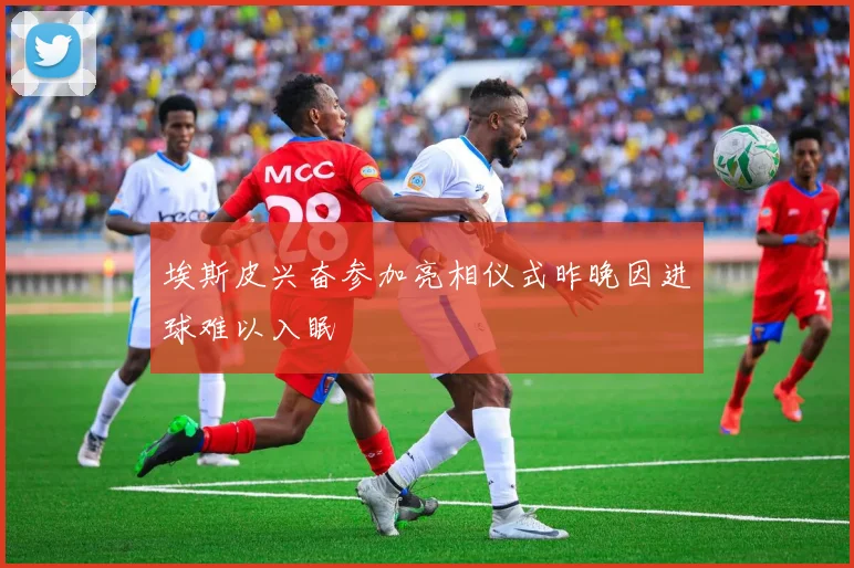埃斯皮兴奋参加亮相仪式昨晚因进球难以入眠