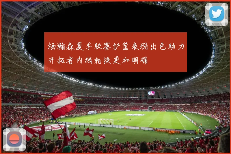 杨瀚森夏季联赛护筐表现出色助力开拓者内线轮换更加明确