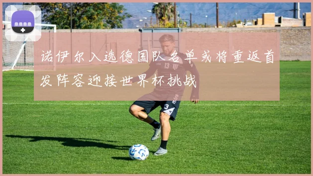 诺伊尔入选德国队名单或将重返首发阵容迎接世界杯挑战