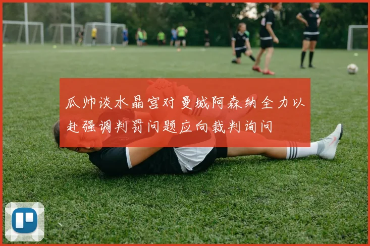 瓜帅谈水晶宫对曼城阿森纳全力以赴强调判罚问题应向裁判询问