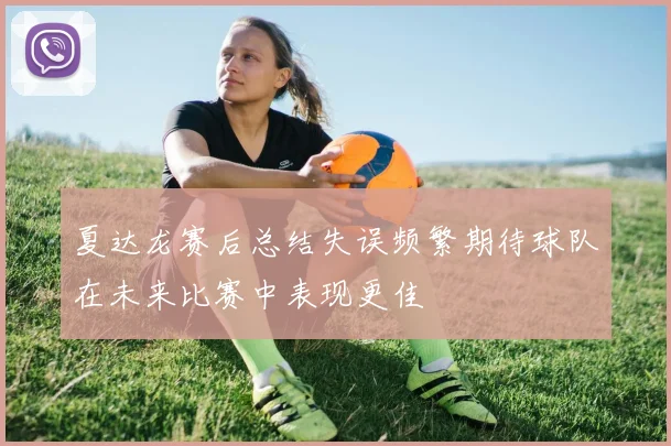 夏达龙赛后总结失误频繁期待球队在未来比赛中表现更佳