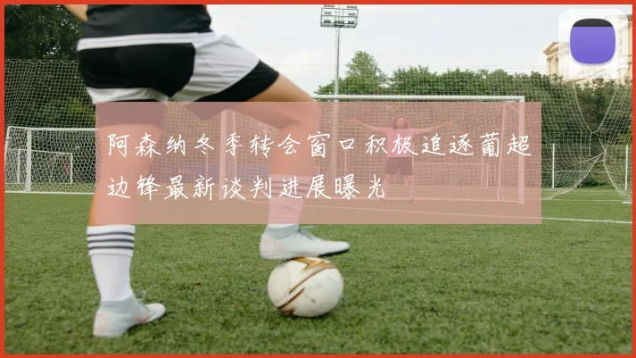 阿森纳冬季转会窗口积极追逐葡超边锋最新谈判进展曝光