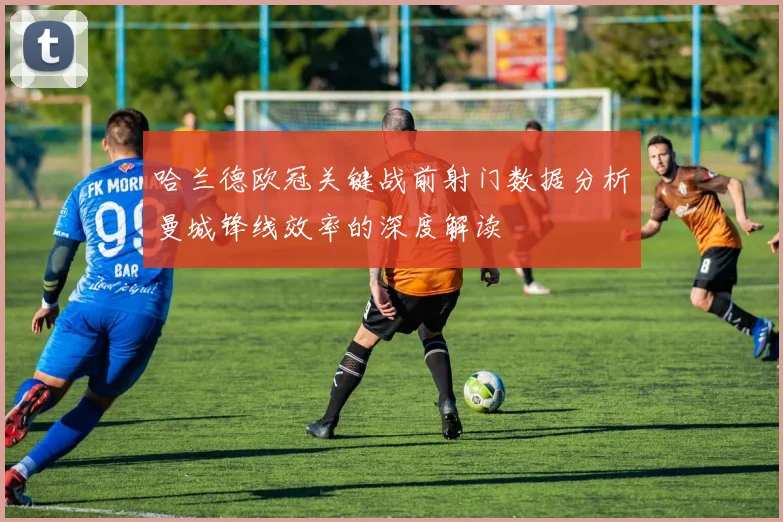 哈兰德欧冠关键战前射门数据分析曼城锋线效率的深度解读