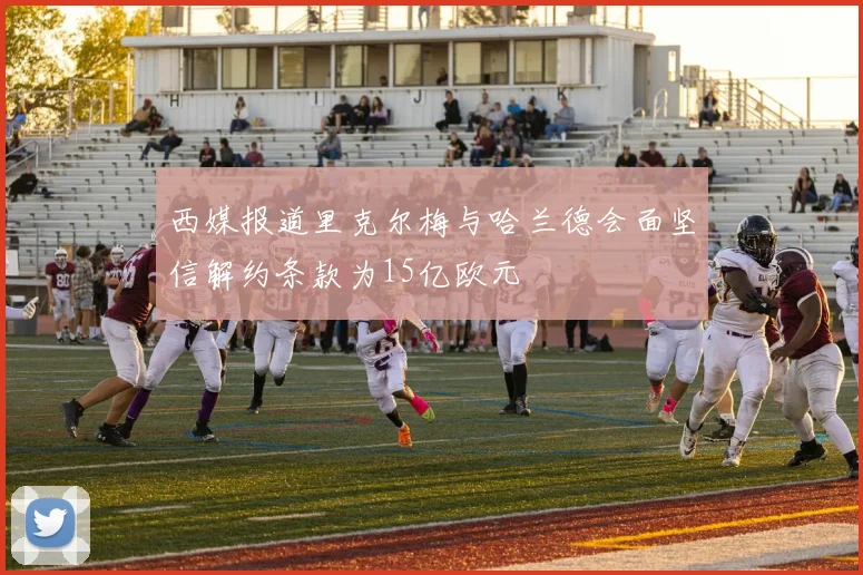 西媒报道里克尔梅与哈兰德会面坚信解约条款为15亿欧元