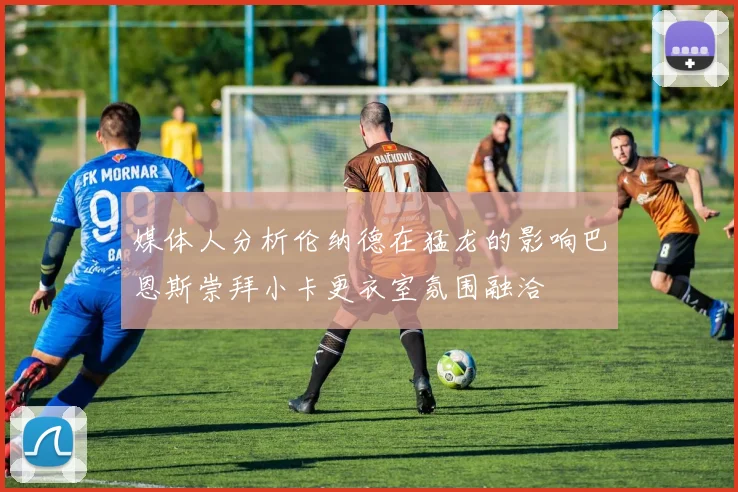 媒体人分析伦纳德在猛龙的影响巴恩斯崇拜小卡更衣室氛围融洽