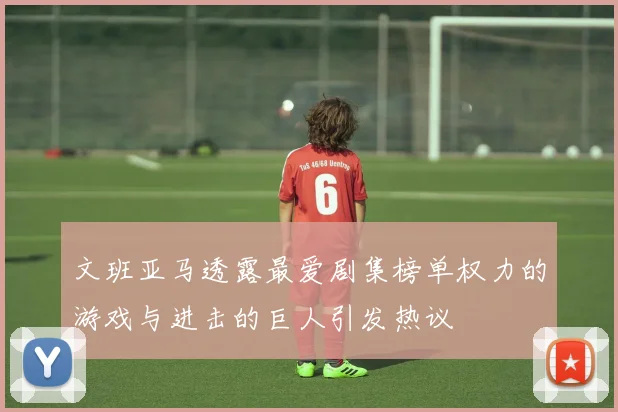 文班亚马透露最爱剧集榜单权力的游戏与进击的巨人引发热议