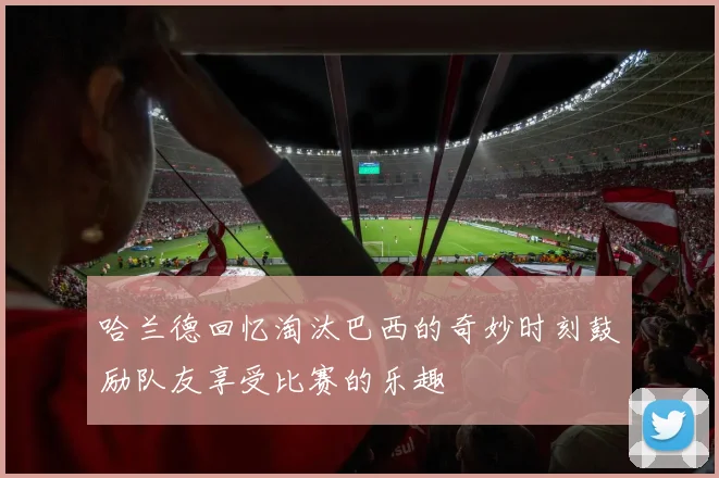 哈兰德回忆淘汰巴西的奇妙时刻鼓励队友享受比赛的乐趣