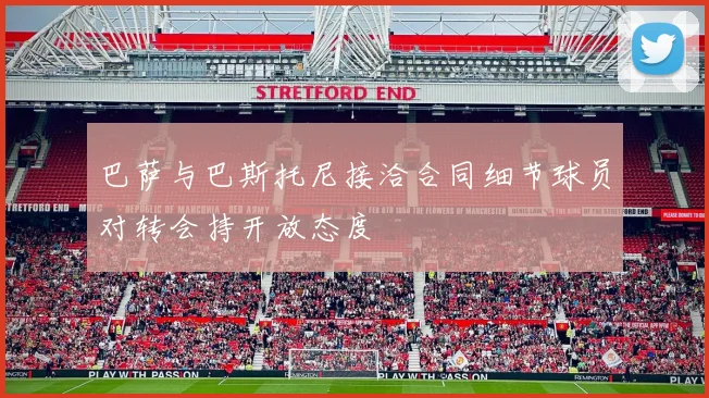 巴萨与巴斯托尼接洽合同细节球员对转会持开放态度