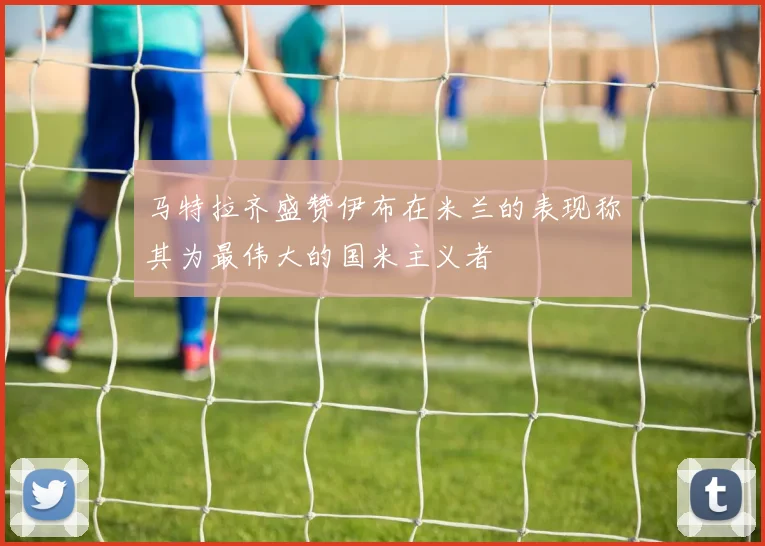 马特拉齐盛赞伊布在米兰的表现称其为最伟大的国米主义者