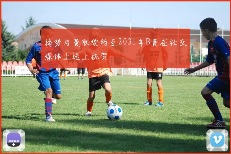 梅努与曼联续约至2031年B费在社交媒体上送上祝贺