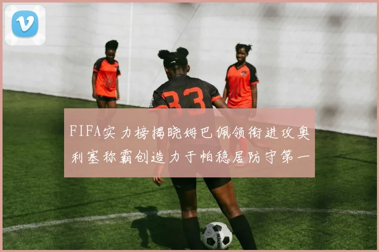 FIFA实力榜揭晓姆巴佩领衔进攻奥利塞称霸创造力于帕稳居防守第一