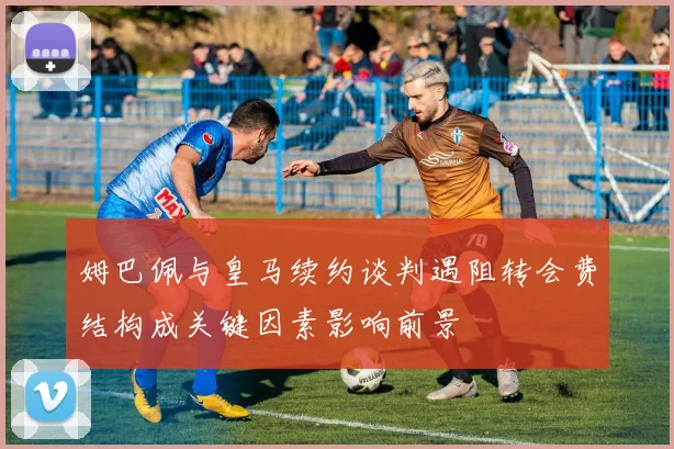 姆巴佩与皇马续约谈判遇阻转会费结构成关键因素影响前景