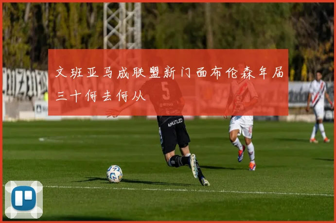文班亚马成联盟新门面布伦森年届三十何去何从