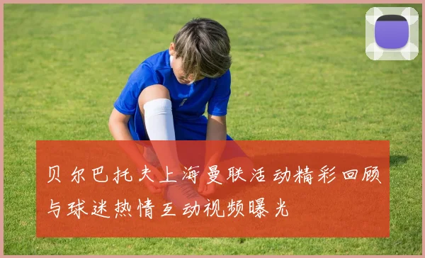 贝尔巴托夫上海曼联活动精彩回顾与球迷热情互动视频曝光