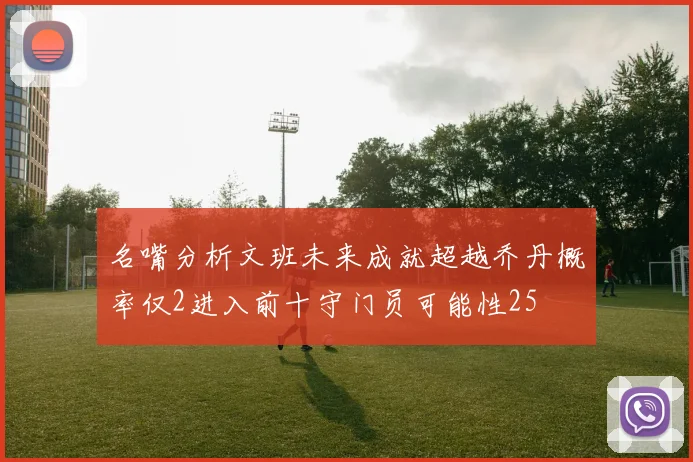名嘴分析文班未来成就超越乔丹概率仅2进入前十守门员可能性25