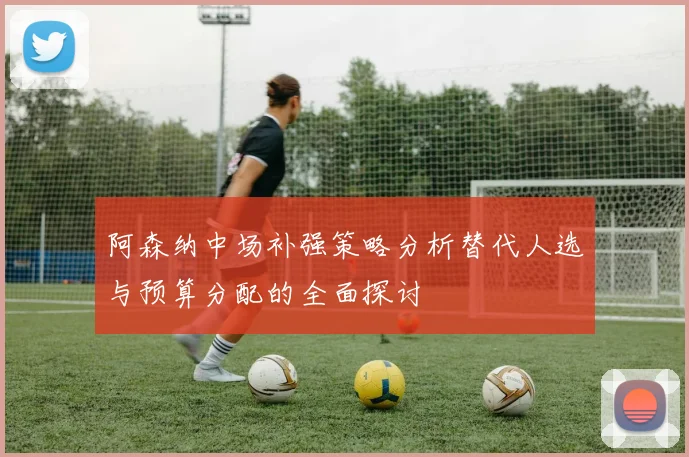阿森纳中场补强策略分析替代人选与预算分配的全面探讨